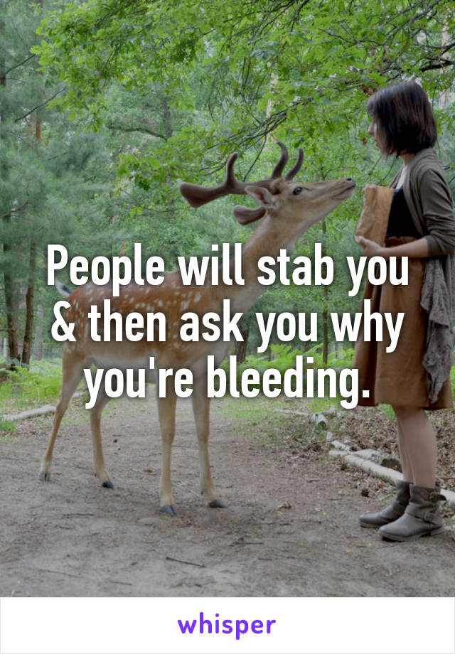 People will stab you & then ask you why you're bleeding.