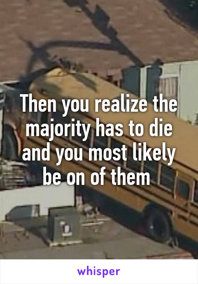 Then you realize the majority has to die and you most likely be on of them 