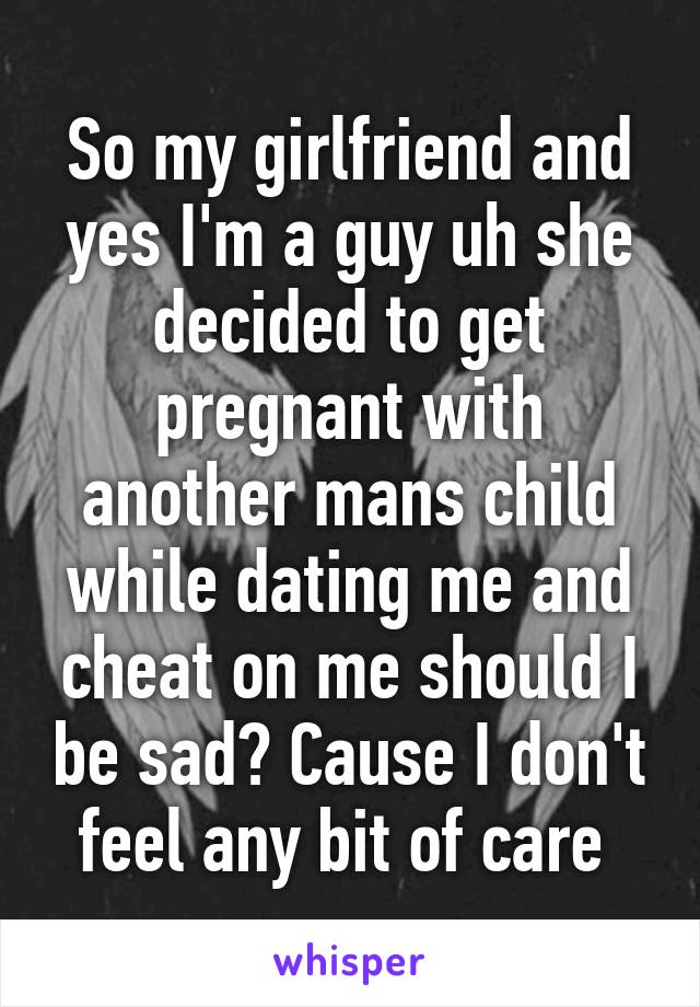 So my girlfriend and yes I'm a guy uh she decided to get pregnant with another mans child while dating me and cheat on me should I be sad? Cause I don't feel any bit of care 