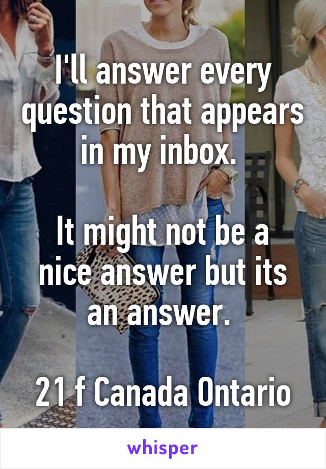 I'll answer every question that appears in my inbox. 

It might not be a nice answer but its an answer. 

21 f Canada Ontario