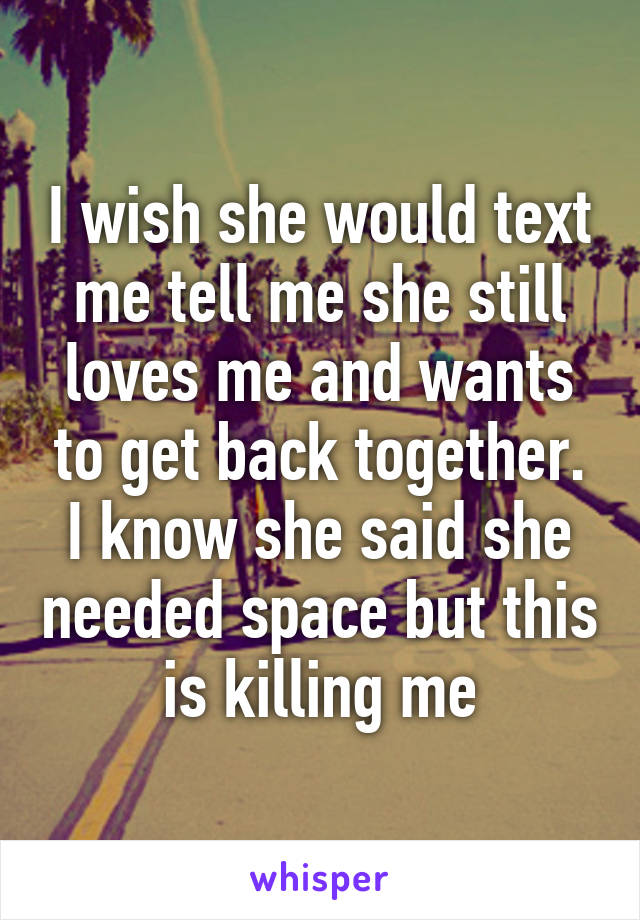 I wish she would text me tell me she still loves me and wants to get back together. I know she said she needed space but this is killing me