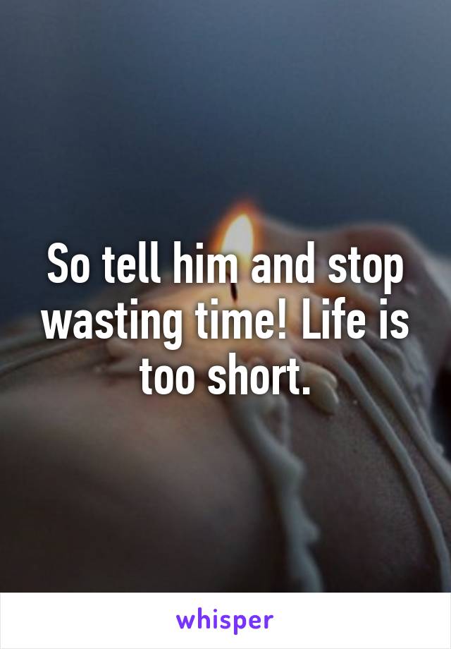 So tell him and stop wasting time! Life is too short.