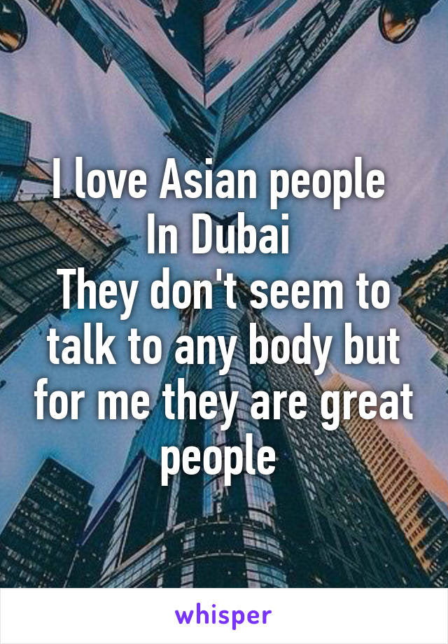 I love Asian people 
In Dubai 
They don't seem to talk to any body but for me they are great people 