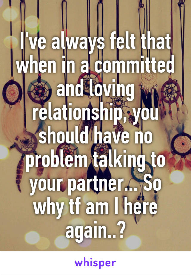 I've always felt that when in a committed and loving relationship, you should have no problem talking to your partner... So why tf am I here again..?