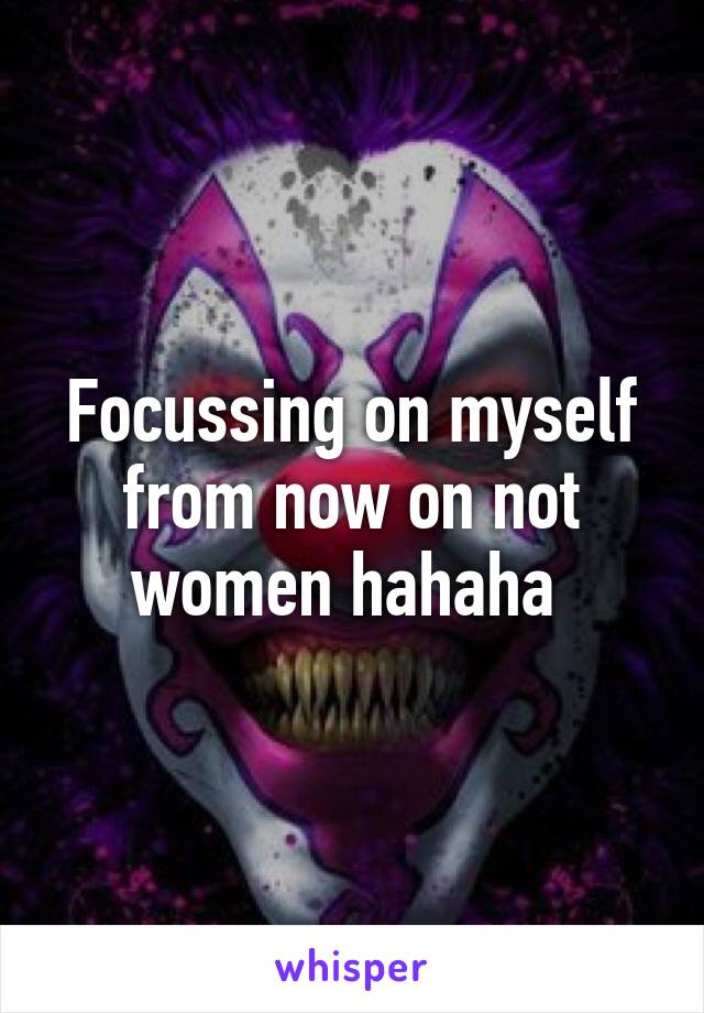 Focussing on myself from now on not women hahaha 