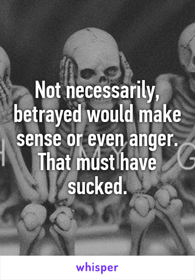 Not necessarily, betrayed would make sense or even anger. That must have sucked.