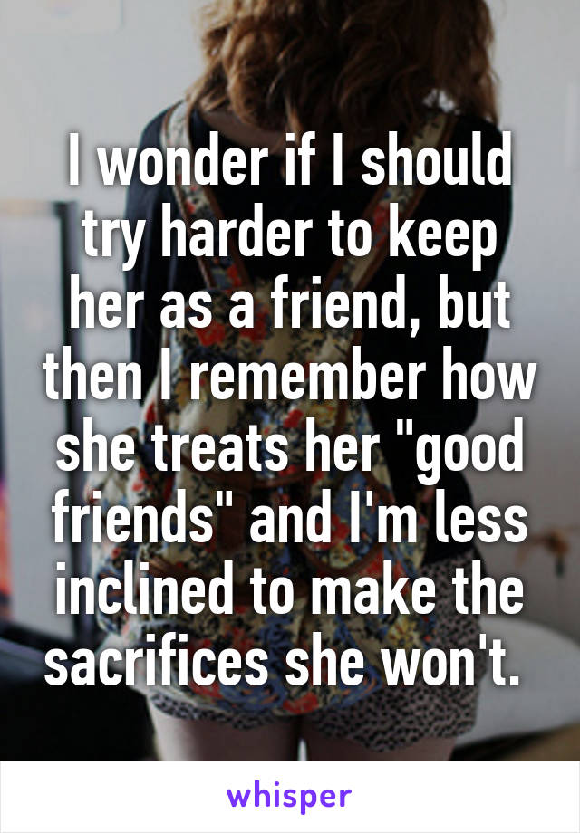 I wonder if I should try harder to keep her as a friend, but then I remember how she treats her "good friends" and I'm less inclined to make the sacrifices she won't. 