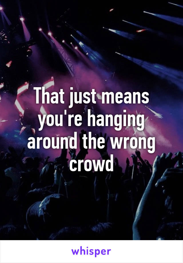 That just means you're hanging around the wrong crowd