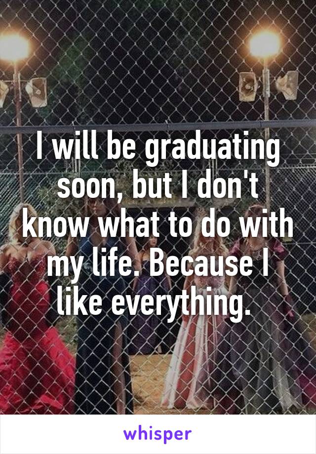 I will be graduating soon, but I don't know what to do with my life. Because I like everything. 