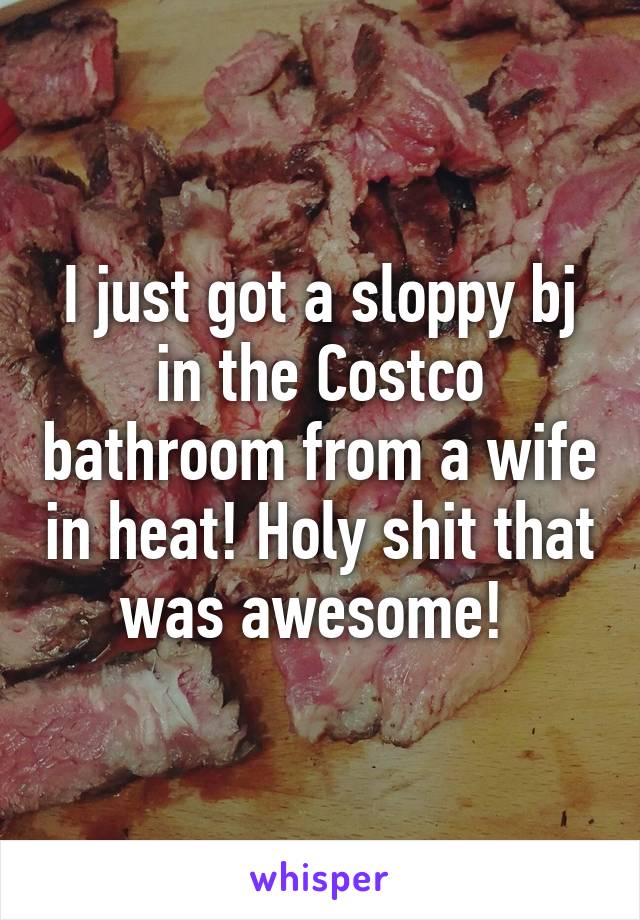 I just got a sloppy bj in the Costco bathroom from a wife in heat! Holy shit that was awesome! 