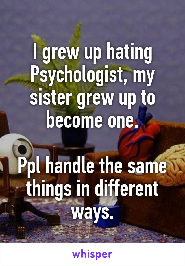 I grew up hating Psychologist, my sister grew up to become one.

Ppl handle the same things in different ways.