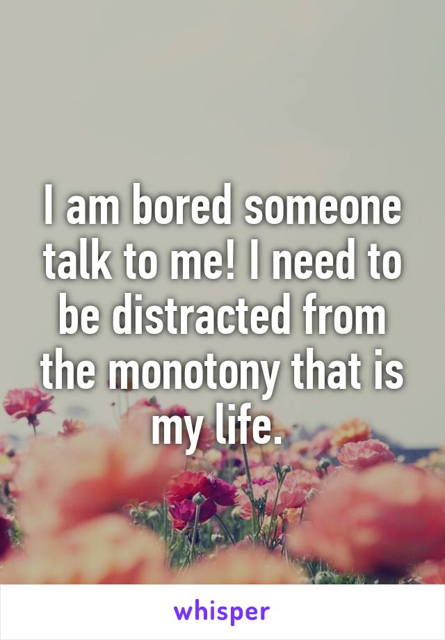 I am bored someone talk to me! I need to be distracted from the monotony that is my life. 