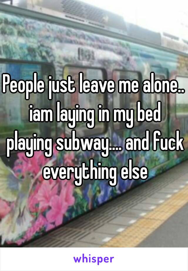 People just leave me alone.. iam laying in my bed playing subway.... and fuck everything else