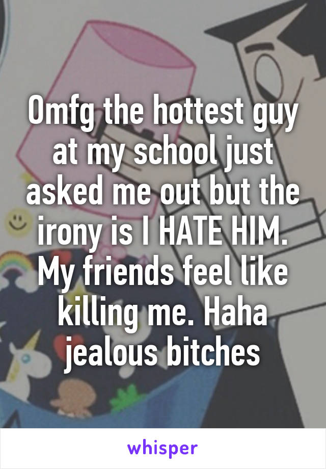 Omfg the hottest guy at my school just asked me out but the irony is I HATE HIM. My friends feel like killing me. Haha jealous bitches