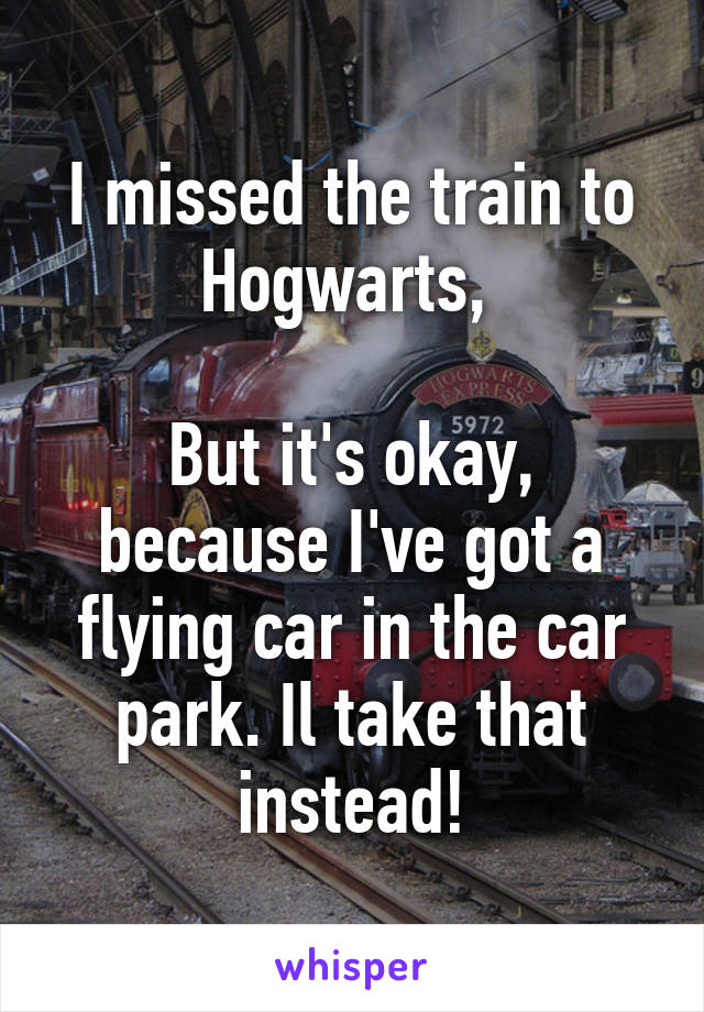 I missed the train to Hogwarts, 

But it's okay, because I've got a flying car in the car park. Il take that instead!