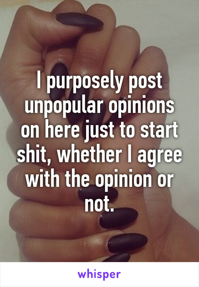 I purposely post unpopular opinions on here just to start shit, whether I agree with the opinion or not.