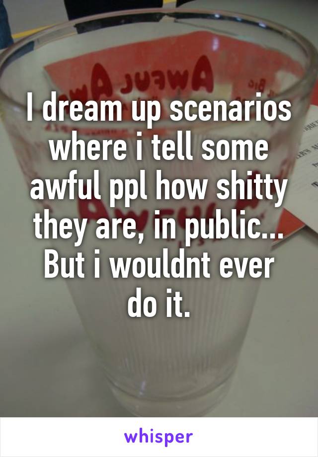 I dream up scenarios where i tell some awful ppl how shitty they are, in public...
But i wouldnt ever do it.
