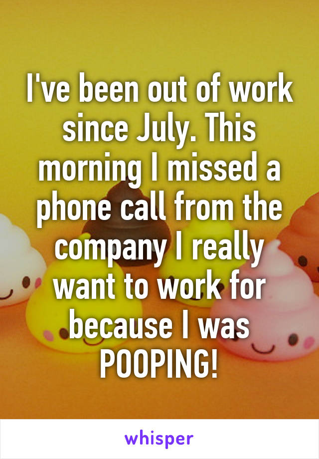 I've been out of work since July. This morning I missed a phone call from the company I really want to work for because I was POOPING!