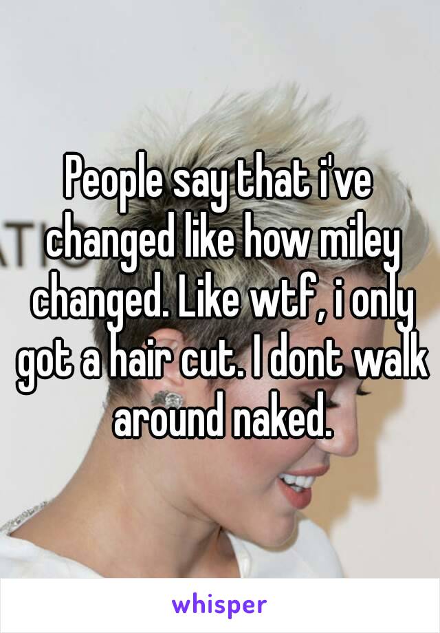 People say that i've changed like how miley changed. Like wtf, i only got a hair cut. I dont walk around naked.