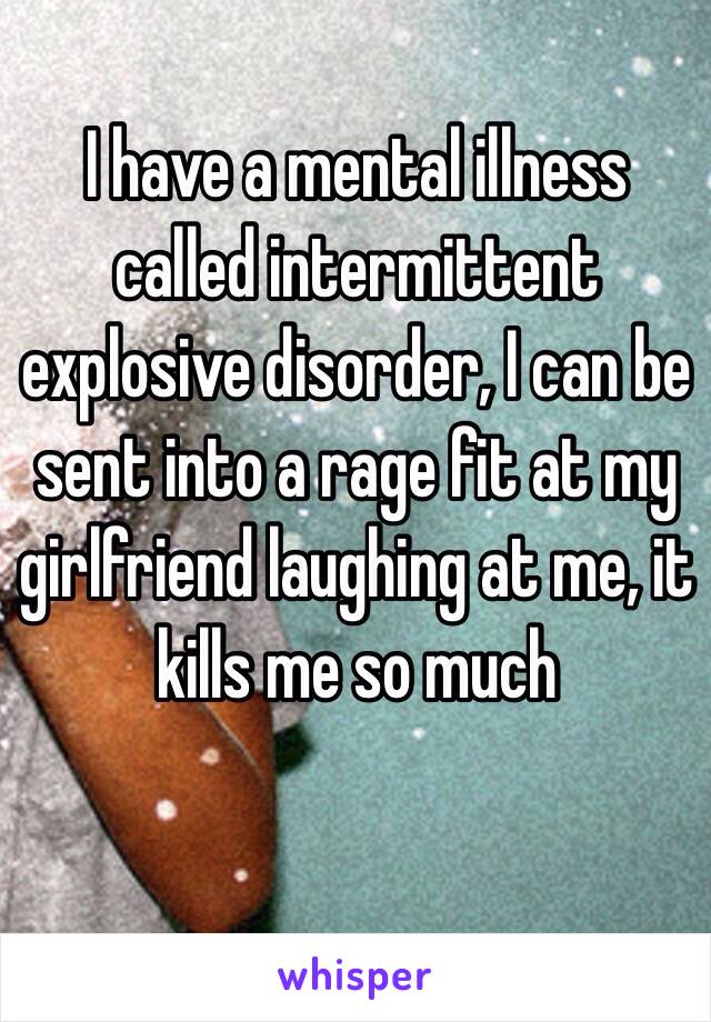 I have a mental illness called intermittent explosive disorder, I can be sent into a rage fit at my girlfriend laughing at me, it kills me so much 