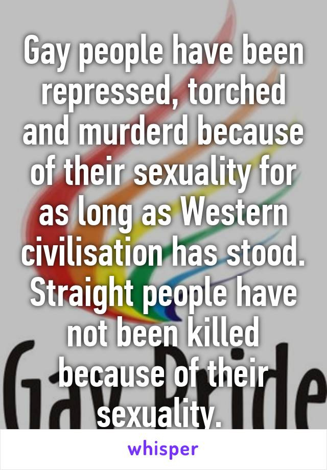 Gay people have been repressed, torched and murderd because of their sexuality for as long as Western civilisation has stood. Straight people have not been killed because of their sexuality. 