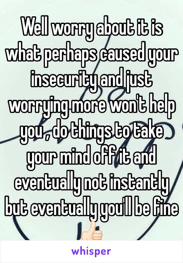 Well worry about it is what perhaps caused your insecurity and just worrying more won't help you , do things to take your mind off it and eventually not instantly but eventually you'll be fine 👍🏻