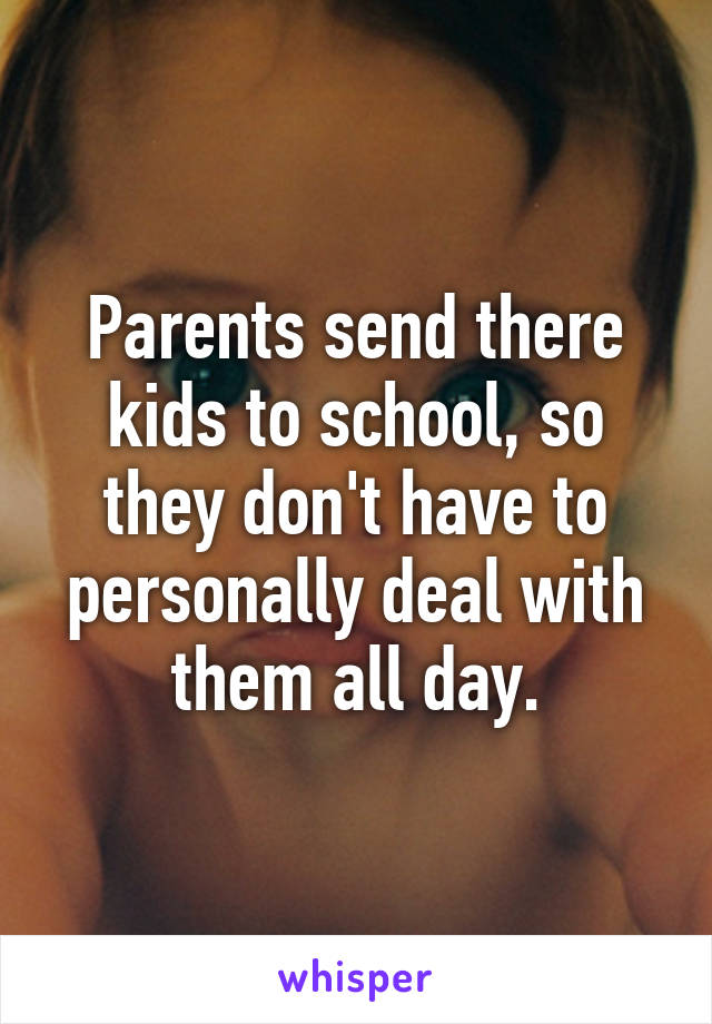 Parents send there kids to school, so they don't have to personally deal with them all day.