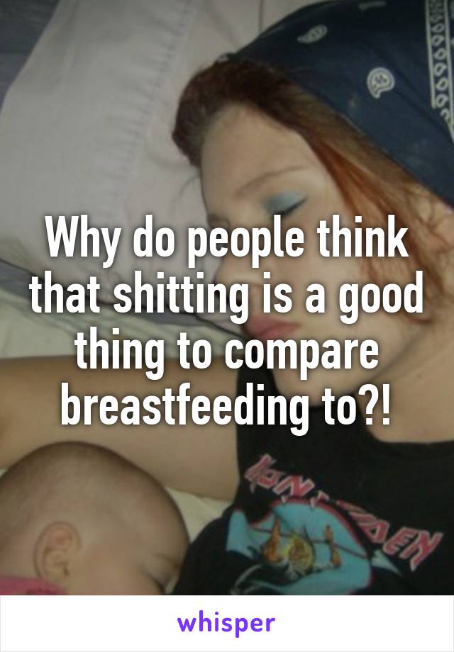 Why do people think that shitting is a good thing to compare breastfeeding to?!