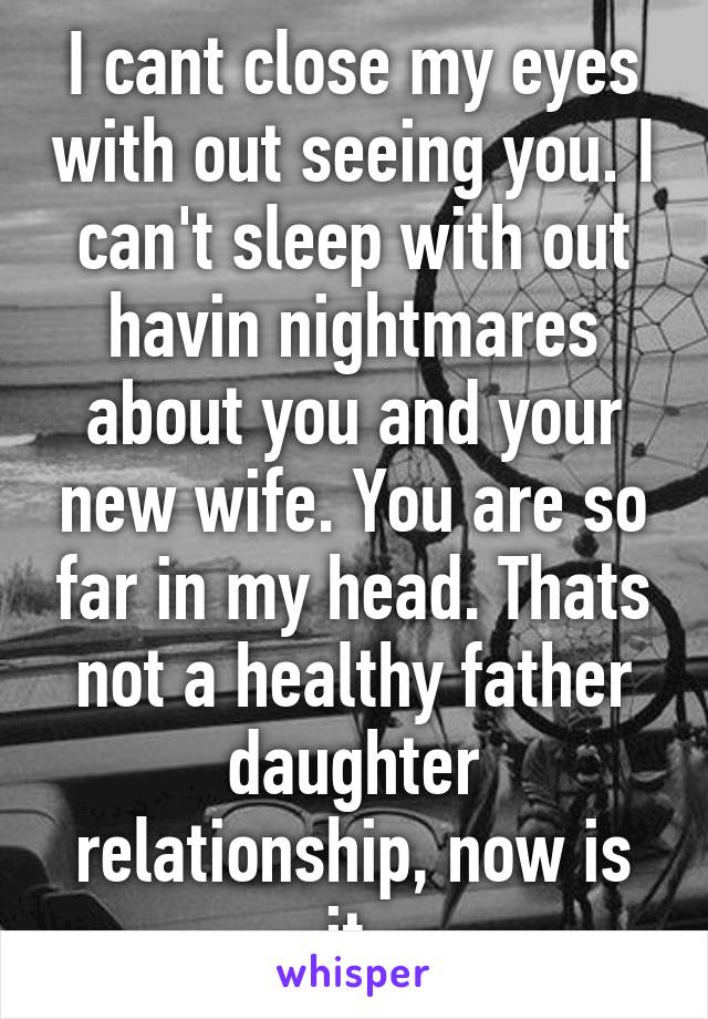 I cant close my eyes with out seeing you. I can't sleep with out havin nightmares about you and your new wife. You are so far in my head. Thats not a healthy father daughter relationship, now is it.