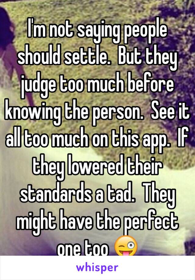 I'm not saying people should settle.  But they judge too much before knowing the person.  See it all too much on this app.  If they lowered their standards a tad.  They might have the perfect one too 😜