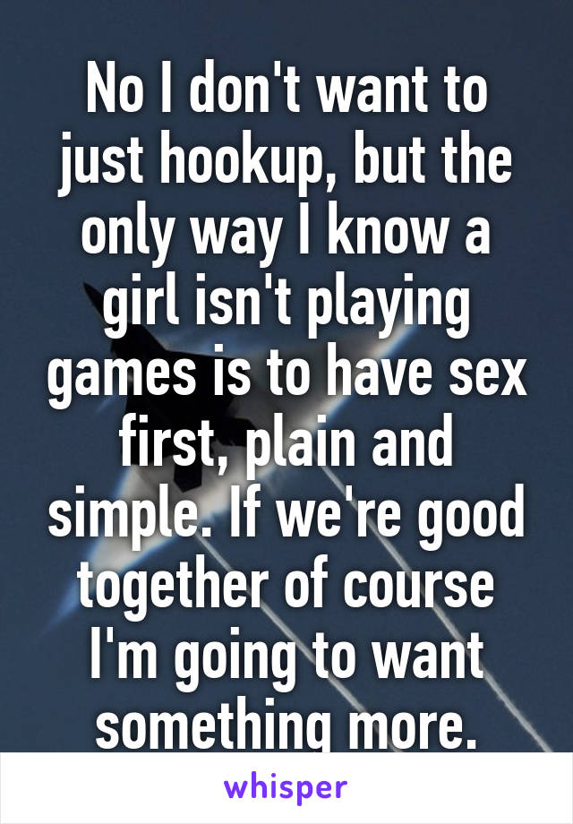 No I don't want to just hookup, but the only way I know a girl isn't playing games is to have sex first, plain and simple. If we're good together of course I'm going to want something more.