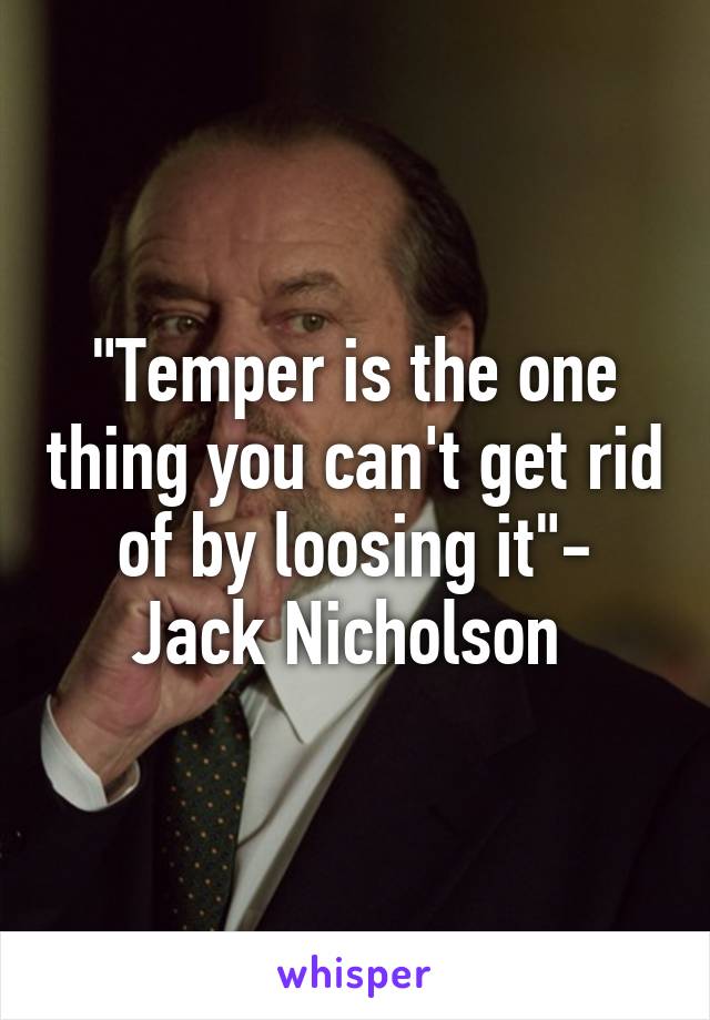 "Temper is the one thing you can't get rid of by loosing it"- Jack Nicholson 