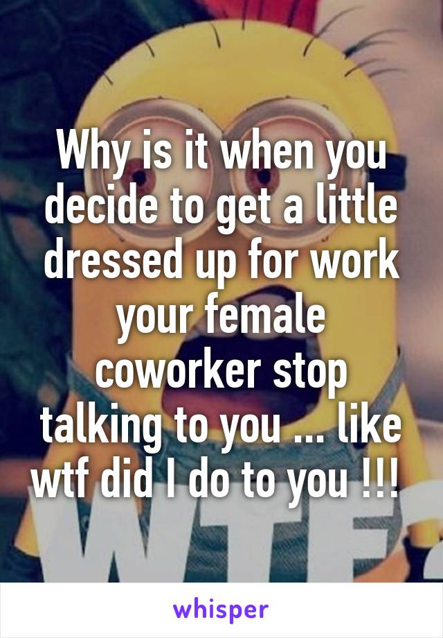 Why is it when you decide to get a little dressed up for work your female coworker stop talking to you ... like wtf did I do to you !!! 