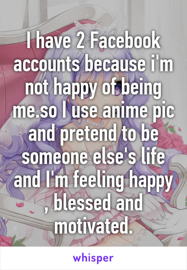 I have 2 Facebook accounts because i'm not happy of being me.so I use anime pic and pretend to be someone else's life and I'm feeling happy , blessed and motivated.