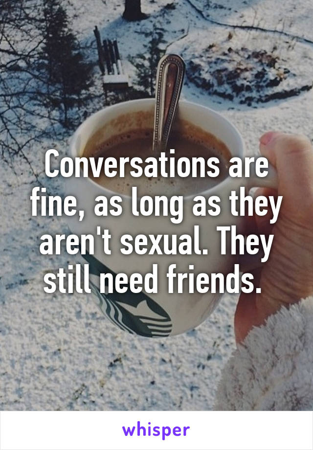 Conversations are fine, as long as they aren't sexual. They still need friends. 