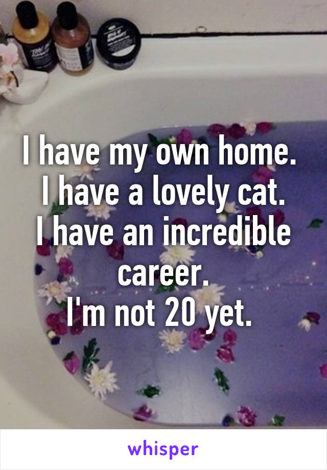 I have my own home. 
I have a lovely cat.
I have an incredible career.
I'm not 20 yet. 