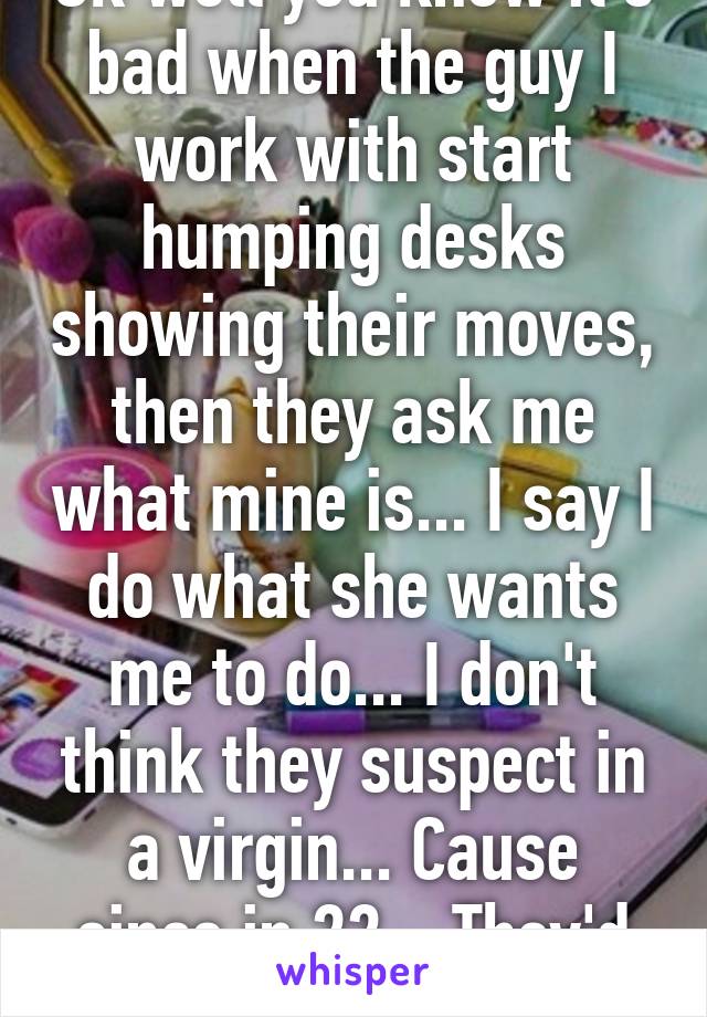 Ok well you know it's bad when the guy I work with start humping desks showing their moves, then they ask me what mine is... I say I do what she wants me to do... I don't think they suspect in a virgin... Cause since in 22... They'd laugh...