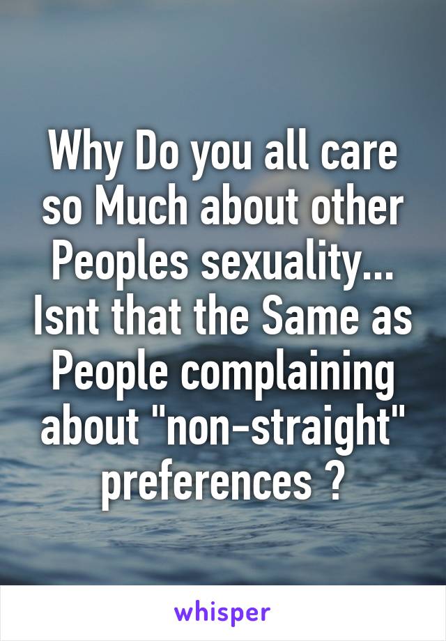 Why Do you all care so Much about other Peoples sexuality... Isnt that the Same as People complaining about "non-straight" preferences ?