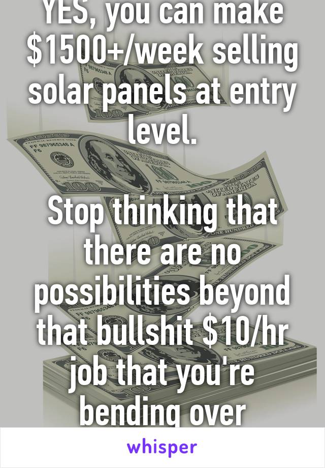 YES, you can make $1500+/week selling solar panels at entry level.

Stop thinking that there are no possibilities beyond that bullshit $10/hr job that you're bending over backwards for. 