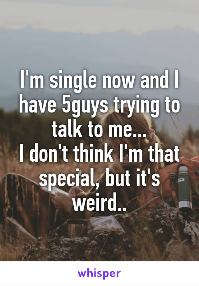 I'm single now and I have 5guys trying to talk to me...
I don't think I'm that special, but it's weird..