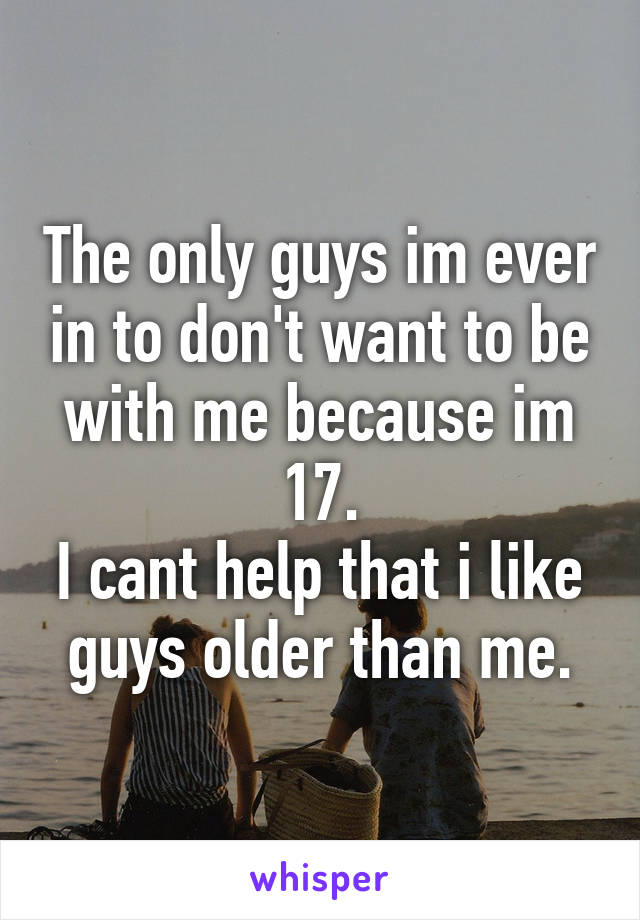 The only guys im ever in to don't want to be with me because im 17.
I cant help that i like guys older than me.