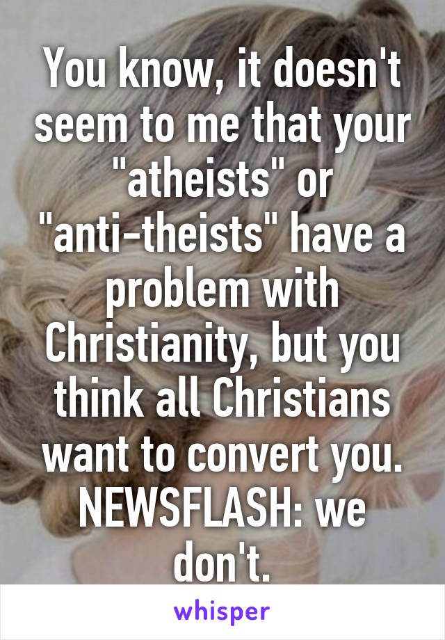 You know, it doesn't seem to me that your "atheists" or "anti-theists" have a problem with Christianity, but you think all Christians want to convert you. NEWSFLASH: we don't.