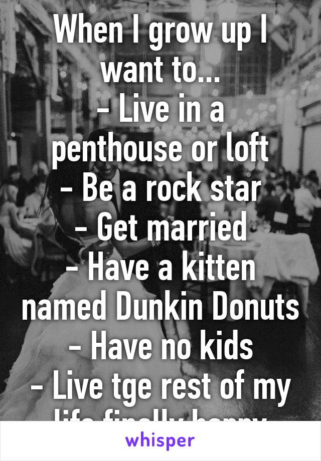 When I grow up I want to...
- Live in a penthouse or loft
- Be a rock star
- Get married
- Have a kitten named Dunkin Donuts
- Have no kids
- Live tge rest of my life finally happy