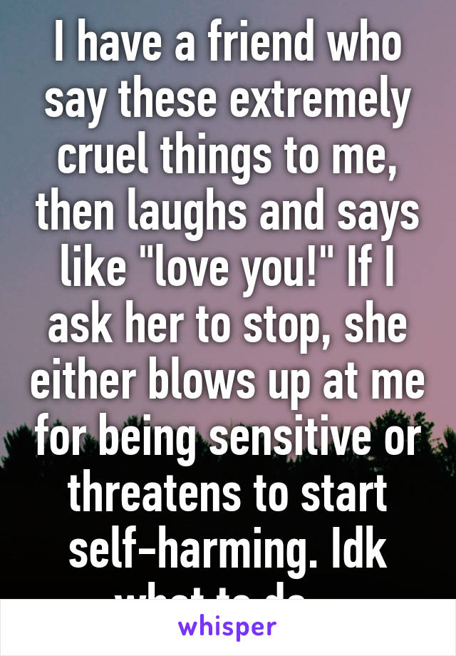 I have a friend who say these extremely cruel things to me, then laughs and says like "love you!" If I ask her to stop, she either blows up at me for being sensitive or threatens to start self-harming. Idk what to do...