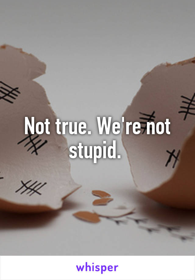 Not true. We're not stupid. 