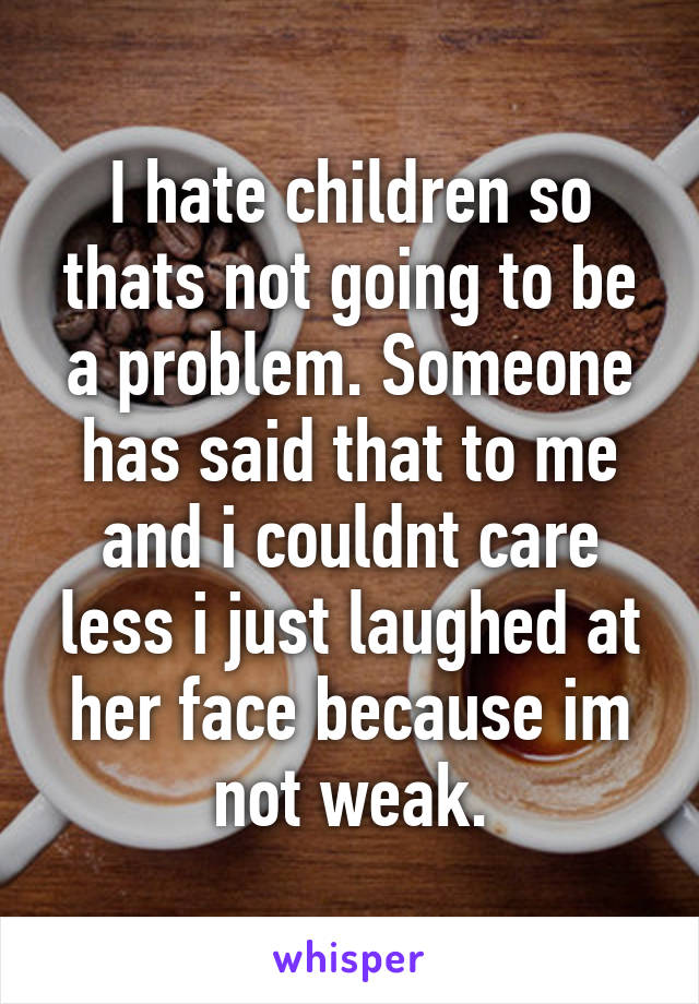 I hate children so thats not going to be a problem. Someone has said that to me and i couldnt care less i just laughed at her face because im not weak.