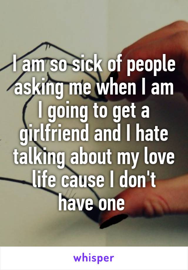 I am so sick of people asking me when I am I going to get a girlfriend and I hate talking about my love life cause I don't have one 