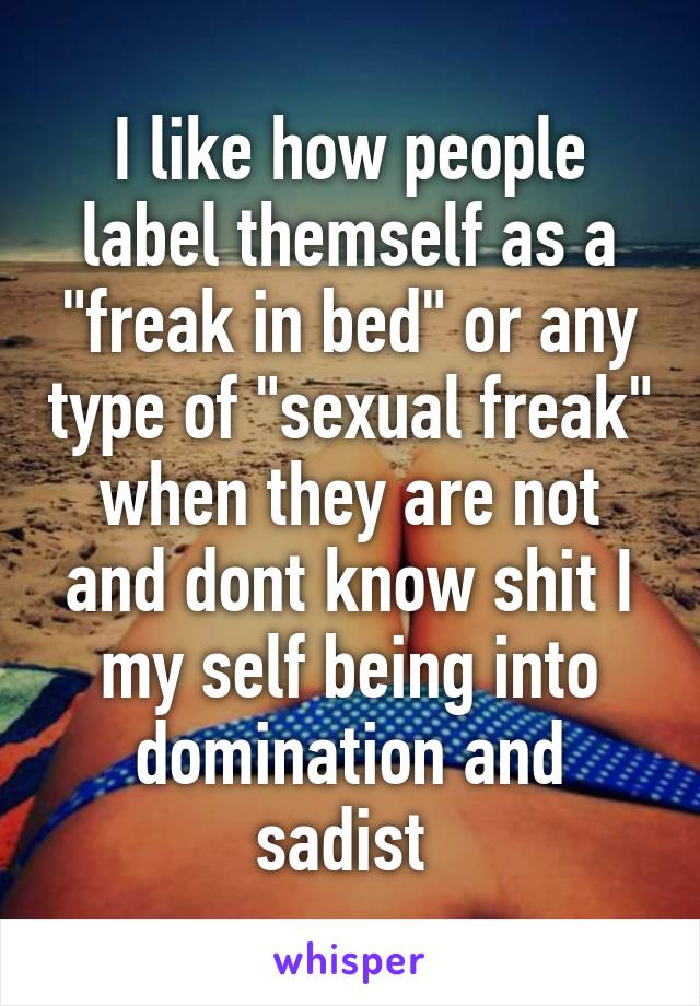 I like how people label themself as a "freak in bed" or any type of "sexual freak" when they are not and dont know shit I my self being into domination and sadist 