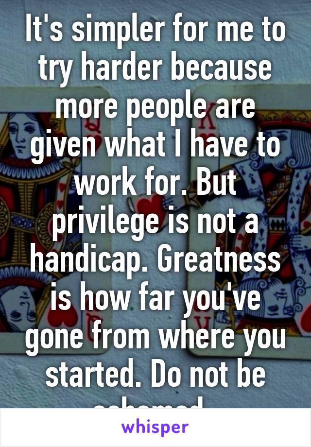 It's simpler for me to try harder because more people are given what I have to work for. But privilege is not a handicap. Greatness is how far you've gone from where you started. Do not be ashamed. 