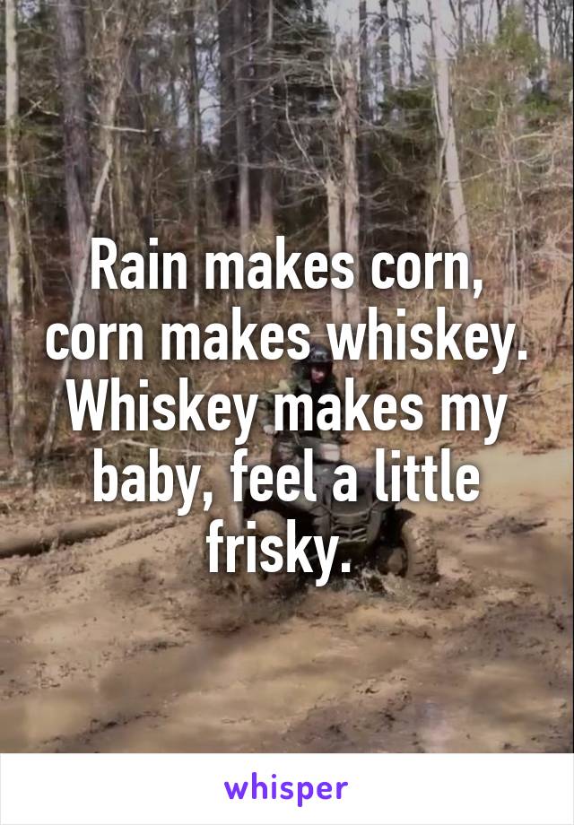 Rain makes corn, corn makes whiskey. Whiskey makes my baby, feel a little frisky. 